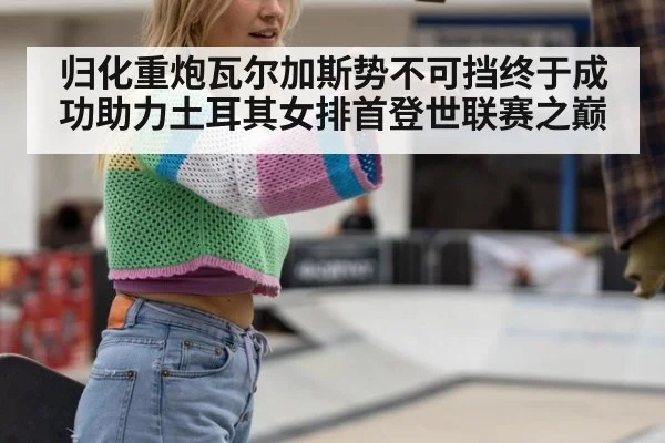 归化重炮瓦尔加斯势不可挡终于成功助力土耳其女排首登世联赛之巅