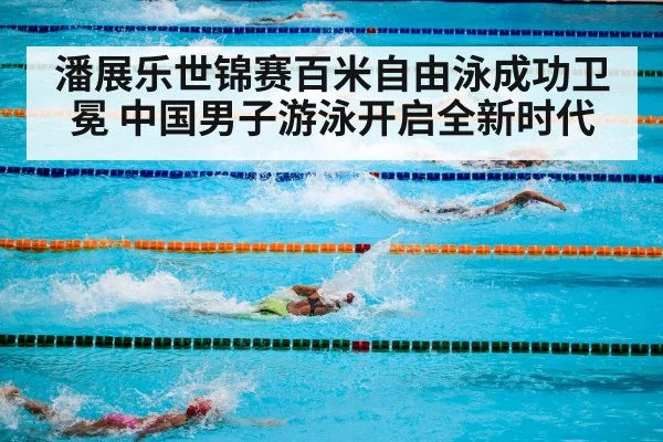 潘展乐世锦赛百米自由泳成功卫冕 中国男子游泳开启全新时代